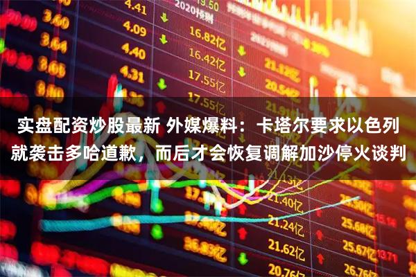 实盘配资炒股最新 外媒爆料：卡塔尔要求以色列就袭击多哈道歉，而后才会恢复调解加沙停火谈判