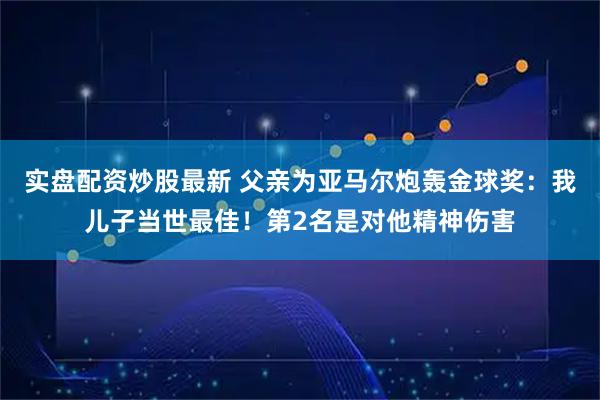 实盘配资炒股最新 父亲为亚马尔炮轰金球奖：我儿子当世最佳！第2名是对他精神伤害