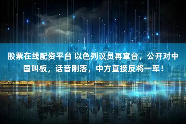 股票在线配资平台 以色列议员再窜台，公开对中国叫板，话音刚落，中方直接反将一军！