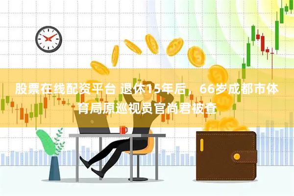 股票在线配资平台 退休15年后，66岁成都市体育局原巡视员官尚君被查