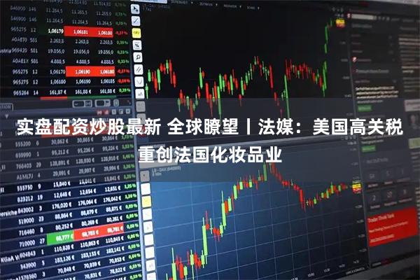 实盘配资炒股最新 全球瞭望丨法媒：美国高关税重创法国化妆品业