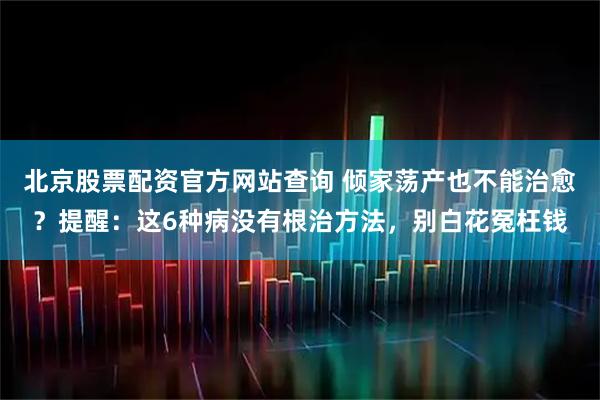 北京股票配资官方网站查询 倾家荡产也不能治愈？提醒：这6种病没有根治方法，别白花冤枉钱