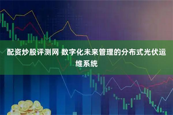 配资炒股评测网 数字化未来管理的分布式光伏运维系统