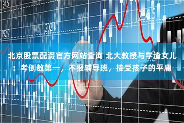 北京股票配资官方网站查询 北大教授与学渣女儿：考倒数第一，不报辅导班，接受孩子的平庸