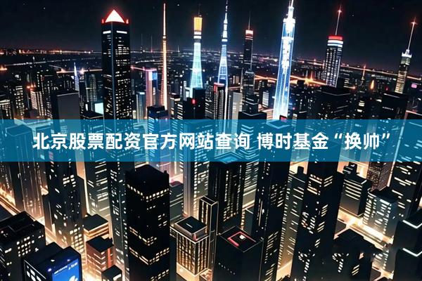 北京股票配资官方网站查询 博时基金“换帅”