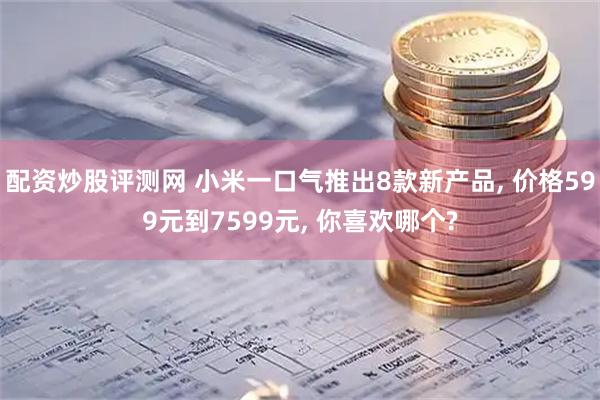 配资炒股评测网 小米一口气推出8款新产品, 价格599元到7599元, 你喜欢哪个?