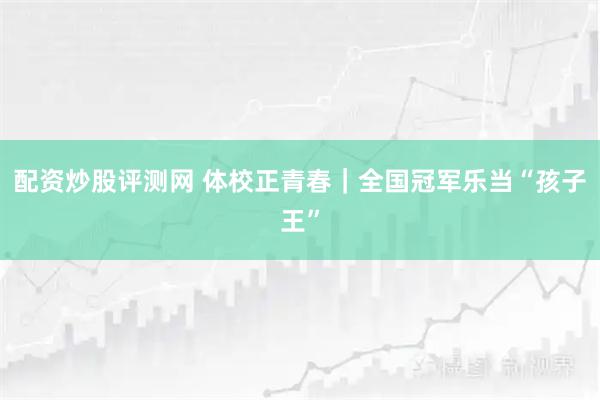 配资炒股评测网 体校正青春｜全国冠军乐当“孩子王”