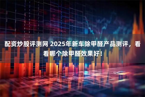 配资炒股评测网 2025年新车除甲醛产品测评，看看哪个除甲醛效果好！