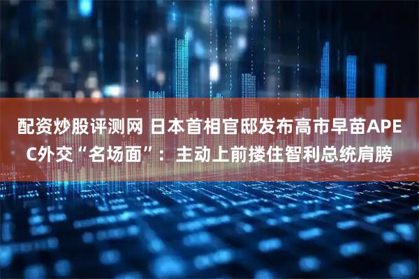 配资炒股评测网 日本首相官邸发布高市早苗APEC外交“名场面”：主动上前搂住智利总统肩膀