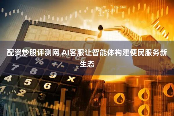 配资炒股评测网 AI客服让智能体构建便民服务新生态