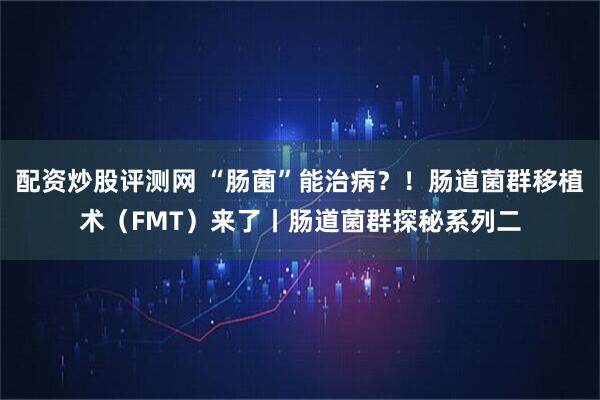 配资炒股评测网 “肠菌”能治病？！肠道菌群移植术（FMT）来了丨肠道菌群探秘系列二