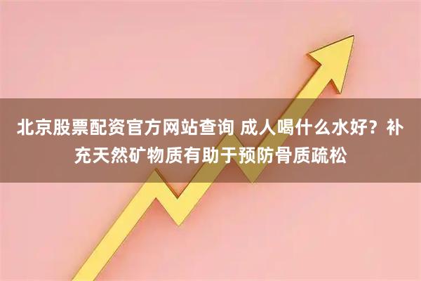 北京股票配资官方网站查询 成人喝什么水好？补充天然矿物质有助于预防骨质疏松