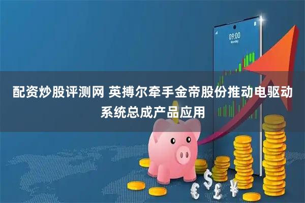 配资炒股评测网 英搏尔牵手金帝股份推动电驱动系统总成产品应用