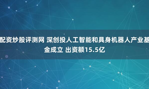 配资炒股评测网 深创投人工智能和具身机器人产业基金成立 出资额15.5亿