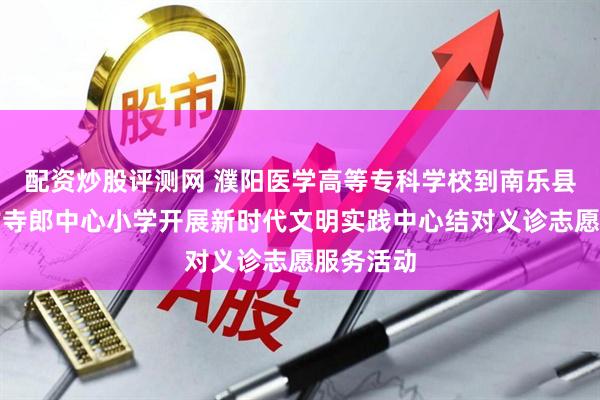 配资炒股评测网 濮阳医学高等专科学校到南乐县元村镇古寺郎中心小学开展新时代文明实践中心结对义诊志愿服务活动