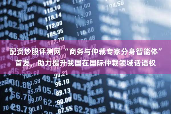 配资炒股评测网 “商务与仲裁专家分身智能体”首发，助力提升我国在国际仲裁领域话语权