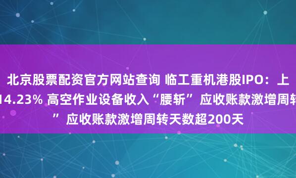 北京股票配资官方网站查询 临工重机港股IPO：上半年收入下滑14.23% 高空作业设备收入“腰斩” 应收账款激增周转天数超200天