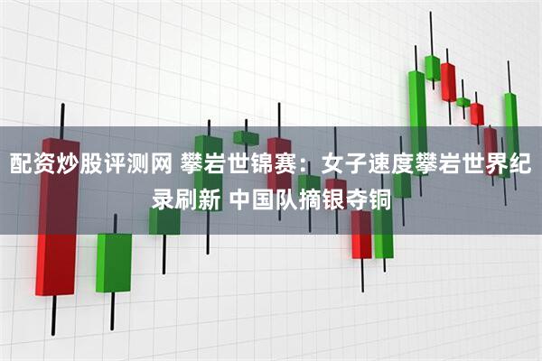 配资炒股评测网 攀岩世锦赛：女子速度攀岩世界纪录刷新 中国队摘银夺铜