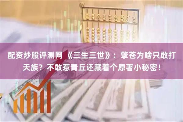 配资炒股评测网 《三生三世》：擎苍为啥只敢打天族？不敢惹青丘还藏着个原著小秘密！
