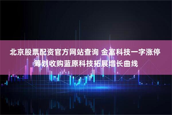 北京股票配资官方网站查询 金富科技一字涨停 筹划收购蓝原科技拓展增长曲线
