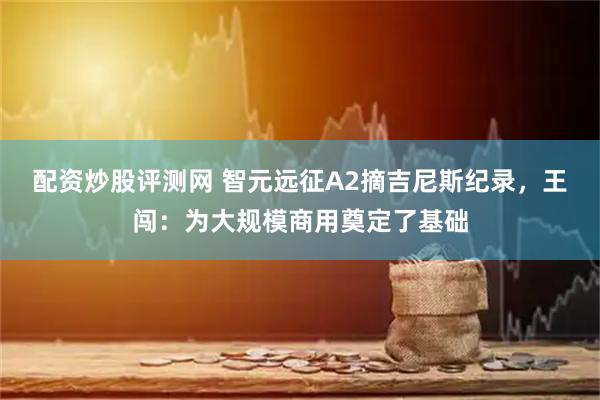 配资炒股评测网 智元远征A2摘吉尼斯纪录，王闯：为大规模商用奠定了基础