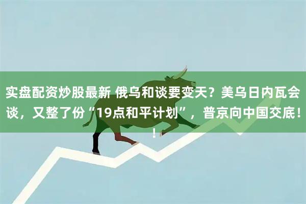 实盘配资炒股最新 俄乌和谈要变天？美乌日内瓦会谈，又整了份“19点和平计划”，普京向中国交底！