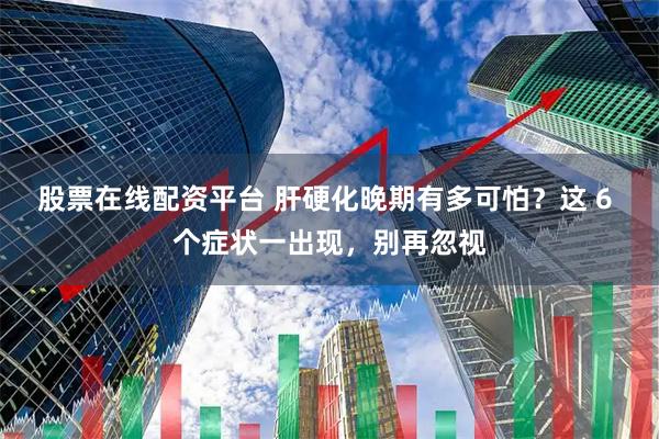 股票在线配资平台 肝硬化晚期有多可怕？这 6 个症状一出现，别再忽视