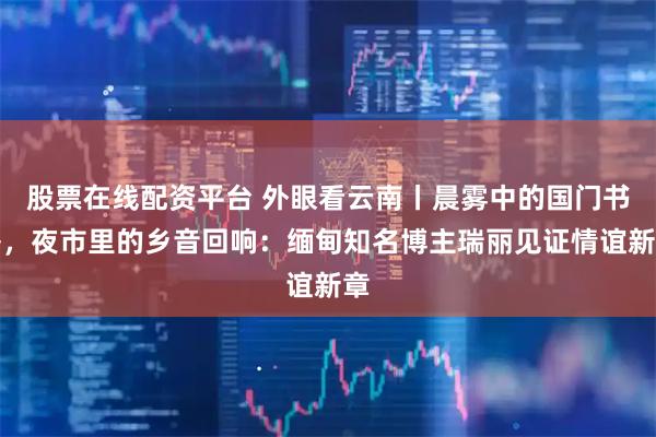 股票在线配资平台 外眼看云南丨晨雾中的国门书香，夜市里的乡音回响：缅甸知名博主瑞丽见证情谊新章