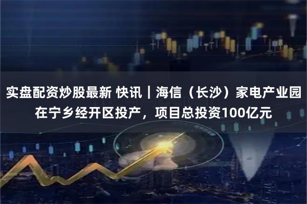 实盘配资炒股最新 快讯｜海信（长沙）家电产业园在宁乡经开区投产，项目总投资100亿元