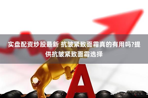 实盘配资炒股最新 抗皱紧致面霜真的有用吗?提供抗皱紧致面霜选择