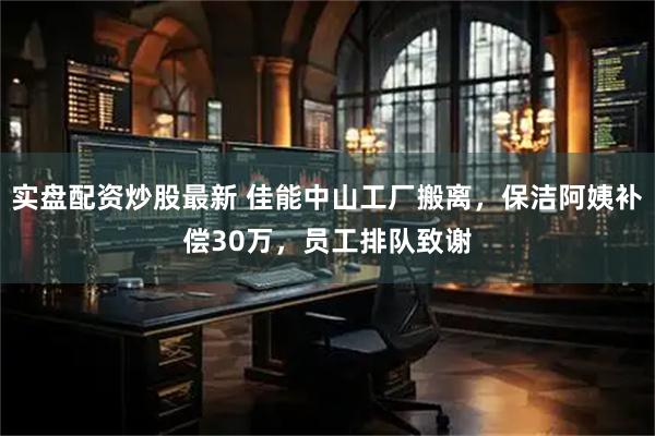 实盘配资炒股最新 佳能中山工厂搬离，保洁阿姨补偿30万，员工排队致谢