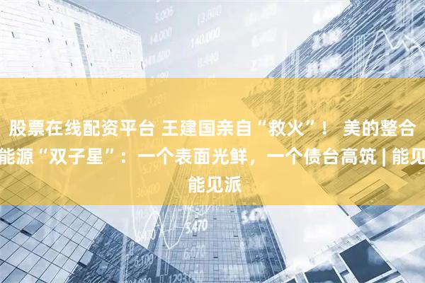 股票在线配资平台 王建国亲自“救火”！ 美的整合新能源“双子星”：一个表面光鲜，一个债台高筑 | 能见派