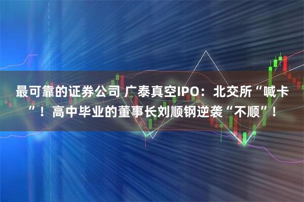 最可靠的证券公司 广泰真空IPO：北交所“喊卡”！高中毕业的董事长刘顺钢逆袭“不顺”！