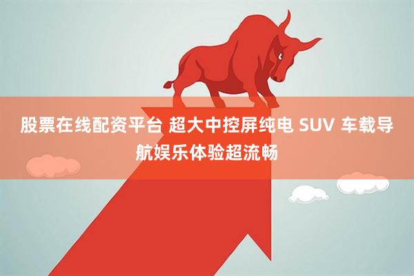 股票在线配资平台 超大中控屏纯电 SUV 车载导航娱乐体验超流畅