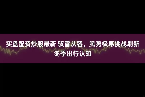 实盘配资炒股最新 驭雪从容，腾势极寒挑战刷新冬季出行认知