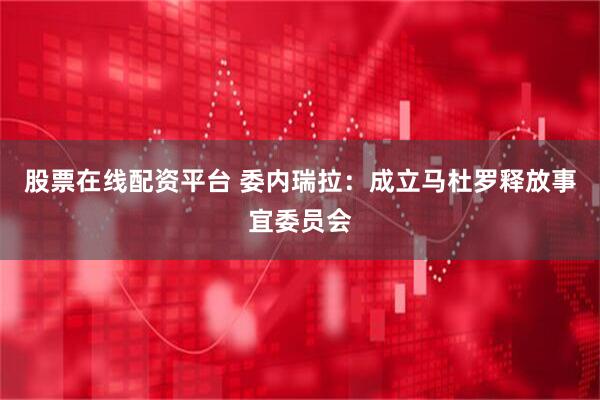 股票在线配资平台 委内瑞拉：成立马杜罗释放事宜委员会