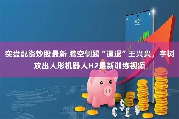 实盘配资炒股最新 腾空侧踢“逼退”王兴兴，宇树放出人形机器人H2最新训练视频