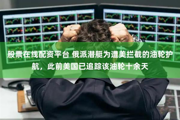股票在线配资平台 俄派潜艇为遭美拦截的油轮护航，此前美国已追踪该油轮十余天