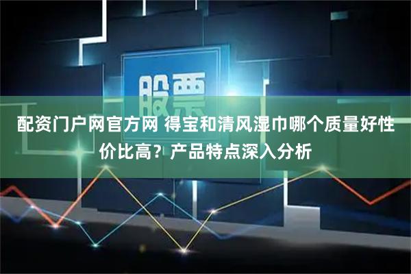 配资门户网官方网 得宝和清风湿巾哪个质量好性价比高？产品特点深入分析