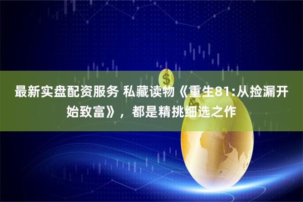 最新实盘配资服务 私藏读物《重生81:从捡漏开始致富》，都是精挑细选之作