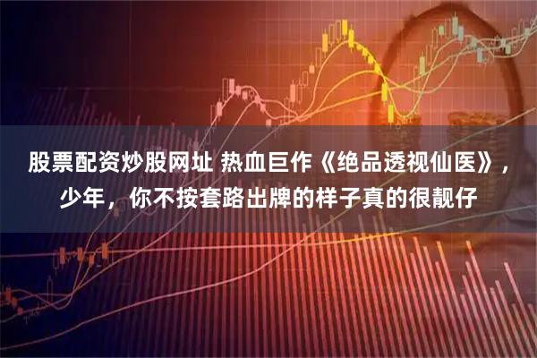 股票配资炒股网址 热血巨作《绝品透视仙医》，少年，你不按套路出牌的样子真的很靓仔