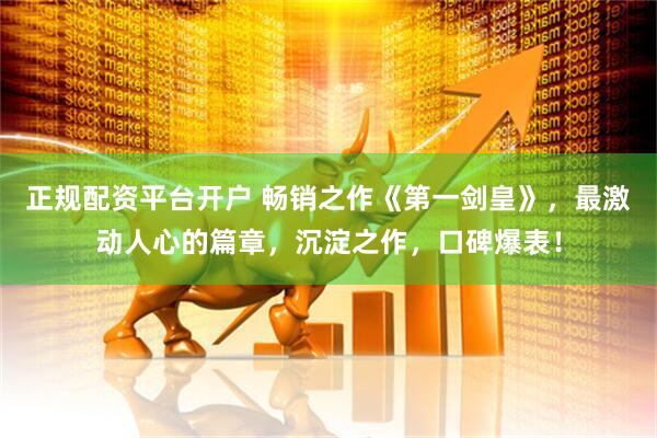 正规配资平台开户 畅销之作《第一剑皇》，最激动人心的篇章，沉淀之作，口碑爆表！