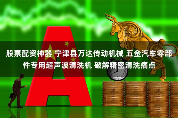 股票配资神器 宁津县万达传动机械 五金汽车零部件专用超声波清洗机 破解精密清洗痛点