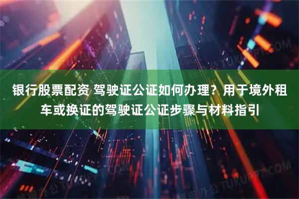 银行股票配资 驾驶证公证如何办理？用于境外租车或换证的驾驶证公证步骤与材料指引