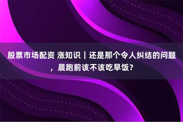 股票市场配资 涨知识｜还是那个令人纠结的问题，晨跑前该不该吃早饭？