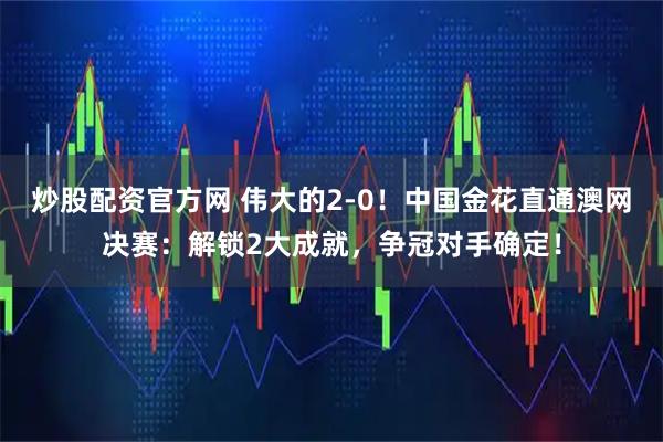 炒股配资官方网 伟大的2-0！中国金花直通澳网决赛：解锁2大成就，争冠对手确定！