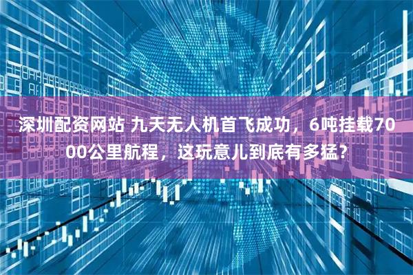 深圳配资网站 九天无人机首飞成功，6吨挂载7000公里航程，这玩意儿到底有多猛？