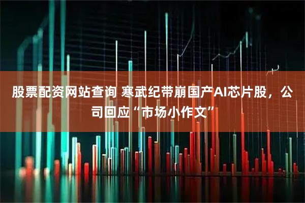 股票配资网站查询 寒武纪带崩国产AI芯片股，公司回应“市场小作文”