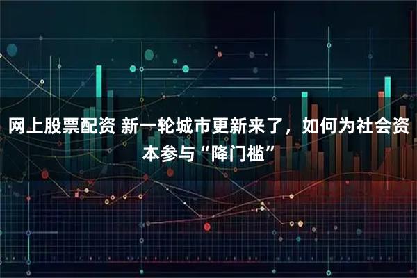 网上股票配资 新一轮城市更新来了，如何为社会资本参与“降门槛”