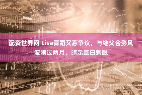 配资世界网 Lisa舞蹈又惹争议，与继父合影风波刚过两月，暗示直白刺眼